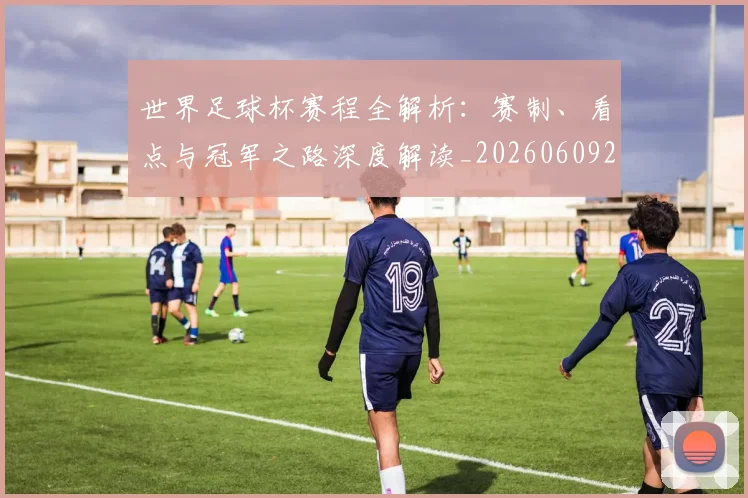 世界足球杯赛程全解析:赛制、看点与冠军之路深度解读_20260609201448
