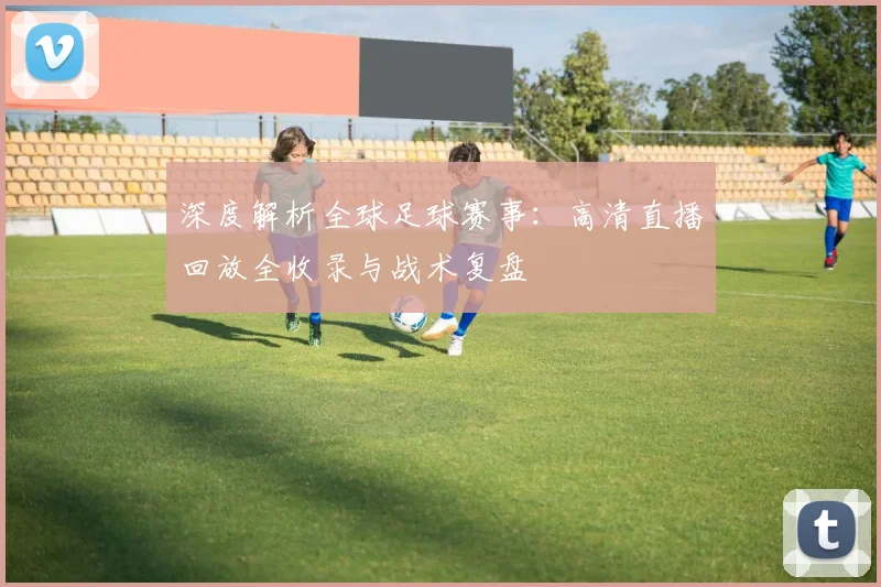 深度解析全球足球赛事：高清直播回放全收录与战术复盘