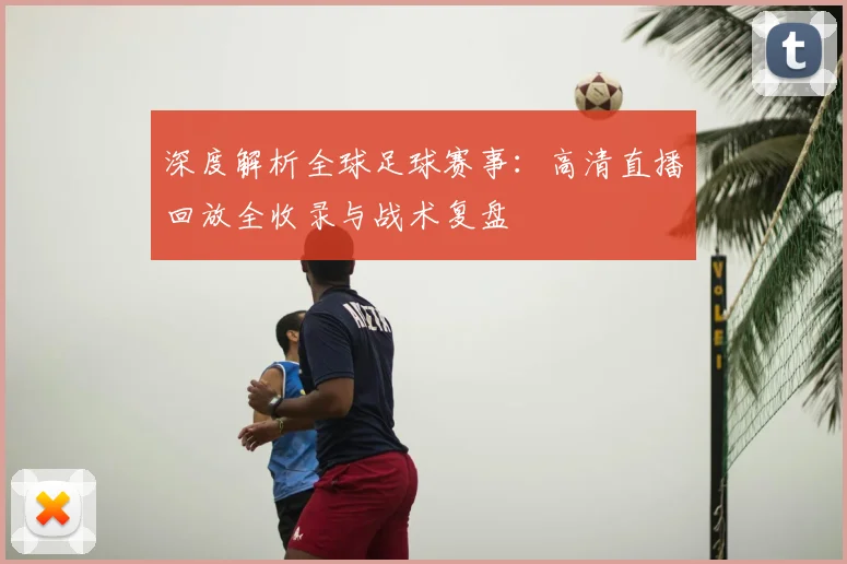 深度解析全球足球赛事：高清直播回放全收录与战术复盘