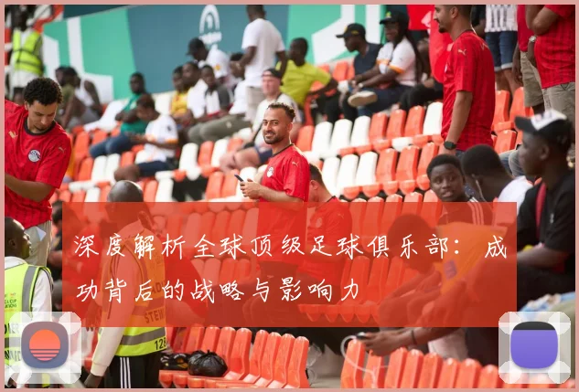 深度解析全球顶级足球俱乐部:成功背后的战略与影响力