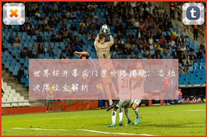 世界杯开幕式门票价格揭晓：各档次席位全解析