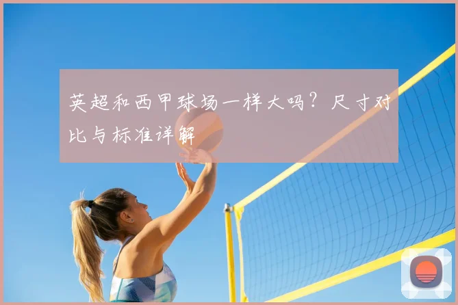 英超和西甲球场一样大吗?尺寸对比与标准详解