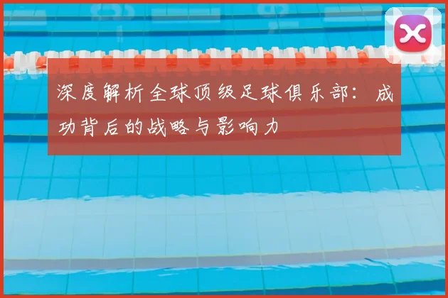 深度解析全球顶级足球俱乐部：成功背后的战略与影响力