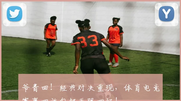 爷青回！经典对决重现，体育电竞赛事回放勾起无限回忆！
