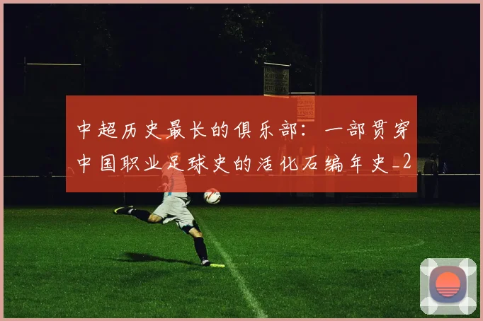 中超历史最长的俱乐部:一部贯穿中国职业足球史的活化石编年史_20260610190354