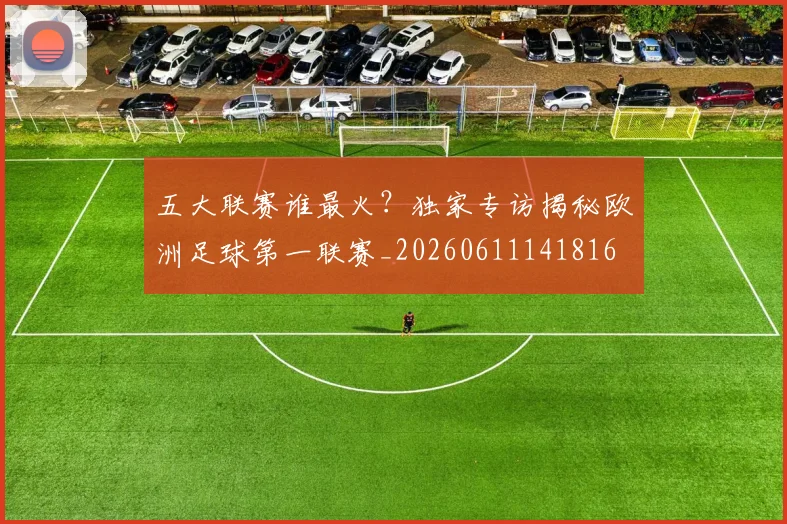 五大联赛谁最火?独家专访揭秘欧洲足球第一联赛_20260611141816