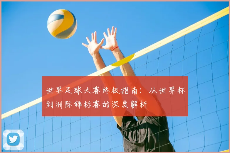 世界足球大赛终极指南：从世界杯到洲际锦标赛的深度解析