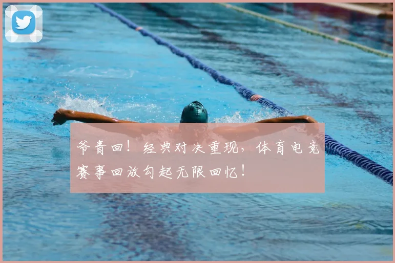 爷青回!经典对决重现,体育电竞赛事回放勾起无限回忆!